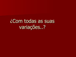 ¿Com todas as suas variações..? 