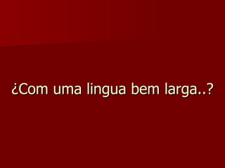 ¿Com uma lingua bem larga..? 
