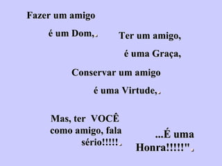 Fazer um amigo  é um Dom, . Ter um amigo, é uma Graça, Conservar um amigo é uma Virtude, . Mas, ter  VOCÊ  como amigo, fala sério!!!!! . ...É uma Honra!!!!!" . 