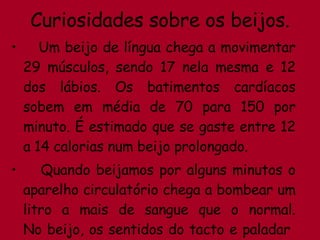 Curiosidades sobre os beijos. Um beijo de língua chega a movimentar 29 músculos, sendo 17 nela mesma e 12 dos lábios. Os batimentos cardíacos sobem em média de 70 para 150 por minuto. É estimado que se gaste entre 12 a 14 calorias num beijo prolongado. Quando beijamos por alguns minutos o aparelho circulatório chega a bombear um litro a mais de sangue que o normal. No beijo, os sentidos do tacto e paladar  ficam bastante despertos. 