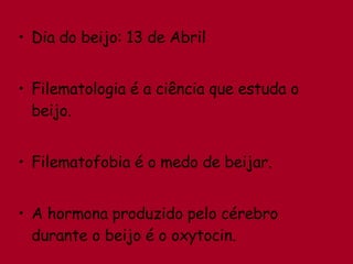 Dia do beijo: 13 de Abril Filematologia é a ciência que estuda o beijo. Filematofobia é o medo de beijar. A hormona produzido pelo cérebro durante o beijo é o oxytocin. 