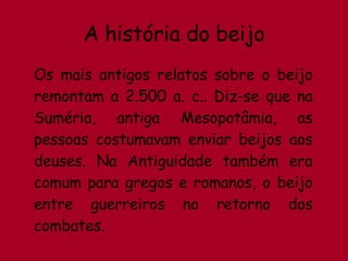 A história do beijo Os mais antigos relatos sobre o beijo remontam a 2.500 a. c.. Diz-se que na Suméria, antiga Mesopotâmia, as pessoas costumavam enviar beijos aos deuses. Na Antiguidade também era comum para gregos e romanos, o beijo entre guerreiros no retorno dos combates. 