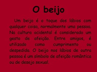 O beijo Um beijo é o toque dos lábios com qualquer coisa, normalmente uma pessoa. Na cultura ocidental é considerado um gesto de afeição. Entre amigos, é utilizado como cumprimento ou despedida. O beijo nos lábios de outra pessoa é um símbolo de afeição romântica ou de desejo sexual. 