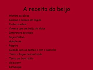 A receita do beijo Hidrate os lábios  Coloque a cabeça em ângulo Feche os olhos Comece com um beijo de lábios Interprete os sinais  Seja criativo Adapte-se Respire Cuidado com os dentes e com o aparelho Tenha a língua descontraída Tenha um bom hálito Seja sexy Comunique 