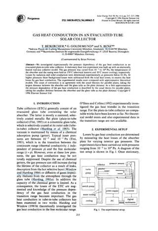 Pergamon
Solar Energy Vol. 58, No. 4-6, pp. 213-217, 1996
PII: SOO38-092X(96)00065-5
Copyright 0 1996 Elsevier Science Ltd
Printed in Great Britain. All rights reserved
0038-092X/96 $15.00+0.00
GAS HEAT CONDUCTION IN AN EVACUATED TUBE
SOLAR COLLECTOR
T. BEIKIRCHER,* G. GOLDEMUND* and N. BENZ**
*Sektion Physik der Ludwig-Maximilians-Universitlt Miinchen, Amalienstr. 54, D-80799 Miinchen,
Germany and **Bayerisches Zentrum ftir angewandte Energieforschung e.V. (ZAE Bayern), Domagkstr.
11, D-80807 Miinchen, Germany
(Communicated by Brian Norton)
Abstract-We investigated experimentally the pressure dependency of the gas heat conduction in an
evacuated plate-in-tube solar collector. A stationary heat loss experiment was built up with an electrically
heated real-size collector model. The gas pressure was varied from 10m3 to 10“ Pa, the temperatures of
the absorber and the casing were held at 150°C (electrical heaters) and 30°C (water cooling), respectively.
Losses by radiation and solid conduction were determined experimentally at pressures below 0.1 Pa. At
higher pressures these background losses were subtracted from the total heat losses, to receive the heat
losses by gas heat conduction. The experimental results were compared with approximative theoretical
models. The onset of convection is in agreement with the usual theories for parallel plates, taking the
largest distance between the absorber and the glass tube as the plate distance. As a first approximation
the pressure dependency of the gas heat conduction is described by the usual theory for parallel plates,
taking the smallest distance between the absorber and the glass tube as the plate distance. Copyright 0
1996 Elsevier Science Ltd.
1. INTRODUCTION
Tube collectors (ETCs) generally consist of an
evacuated glass tube containing the solar
absorber. The latter is mostly a centered, selec-
tively coated metallic flat plate (plate-in-tube
collector) (Frei, 1993) or a concentric glass tube,
which is selectively coated at its outer side (tube-
in-tube) collector (Harding et al. 1985). The
vacuum is maintained by means of a chemical
adsorption pump (getter). Typical inner pres-
sures are between 10Y2 and 10-l Pa (Frei,
1993), which is in the transition between the
continuum range (thermal conductivity 2 inde-
pendent of pressure p) and the free molecular
range (A-P). However, even at these low pres-
sures, the gas heat conduction may be not
totally suppressed. Despite the use of chemical
getters, the gas pressure can still increase during
the lifetime of the collector as a result of leaks,
desorption from the hot selective layer (Window
and Harding 1984) or diffusion of gases (especi-
ally Helium) from the atmosphere through the
glass tube (Harding, 1981a). In addition the
capacity of the chemical getter is limited. As a
consequence, the losses of the ETC are aug-
mented and knowledge of the pressure depen-
dency of the gas heat conduction in the
transition range becomes important. The gas
heat conduction in tube-in-tube collectors has
been examined in two works. Harding and
Window (1981b) theoretically investigated the
gas heat conduction in the free molecular range.
O’Shea and Collins (1992) experimentally inves-
tigated the gas heat transfer in the transition
range. For the plate-in-tube collector no compa-
rable works have been known so far. No theoret-
ical model exists and also experimental data in
the transition range are not available.
2. EXPERIMENTAL SETUP
Losses by gas heat conduction are determined
by measuring the heat losses of the absorber
plate for varying interior gas pressures. The
experiments have been carried out with pressures
ranging from 10e2 to lo4 Pa. A diagram of the
test setup is shown in Fig. 1. Once stationary,
-T
ZL 1
power supply
I ‘-I
scanner
I ’
PC -
digital
IEEE multimeter
Fig. 1. The experimental setup.
213
 