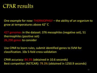 CPAR results
One example for now: THERMOPHILY – the ability of an organism to
grow at temperatures above 42° C
427 genomes in the dataset: 376 mesophiles (negative set), 51
thermophiles (positive set)
26,290 genes to consider
Use CPAR to learn rules, submit identified genes to SVM for
classification. 10x 5-fold cross-validation
CPAR accuracy: 84.3% (obtained in 10.6 seconds)
Best competitor (NETCAR): 79.3% (obtained in 1250.9 seconds)
12
 