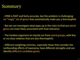 Summary
18
Misclassifications (10 replicates)
18
- CPAR is FAST and fairly accurate, but the problem is challenging:
no “magic” set of genes that automatically make you a thermophile
- But we can investigate what pops up in the rules to find out which
genes are most likely associated with heat tolerance
- The hardest organisms to classify are from weird groups, with few
or no close relatives that are also thermophilic
- Different weighting schemes, especially those that consider the
confounding effects of taxonomy, have different strengths and can
identify different candidate genes
 