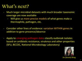 What’s next?
1919
- Much larger microbial datasets with much broader taxonomic
coverage are now available
- Will give us more precise models of what genes make a
thermophile, pathogen, etc.
- Consider other lines of evidence: variation WITHIN genes in
addition to gene presence/absence
- Apply to emerging pathogen data: classify outbreak isolates
based on antibiotic resistance, virulence and other properties
(SFU, BCCDC, National Microbiology Laboratory)
Jie (Jessie) Ning
 