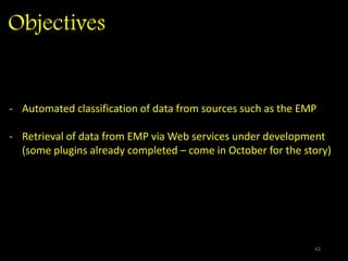 Objectives
43
- Automated classification of data from sources such as the EMP
- Retrieval of data from EMP via Web services under development
(some plugins already completed – come in October for the story)
 