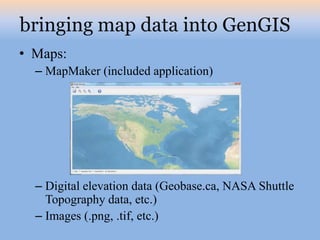 bringing map data into GenGIS
• Maps:
  – MapMaker (included application)




  – Digital elevation data (Geobase.ca, NASA Shuttle
    Topography data, etc.)
  – Images (.png, .tif, etc.)
 