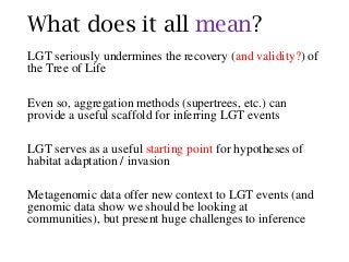 What does it all mean?
LGT seriously undermines the recovery (and validity?) of
the Tree of Life
Even so, aggregation methods (supertrees, etc.) can
provide a useful scaffold for inferring LGT events
LGT serves as a useful starting point for hypotheses of
habitat adaptation / invasion
Metagenomic data offer new context to LGT events (and
genomic data show we should be looking at
communities), but present huge challenges to inference
 
