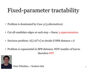 Fixed-parameter tractability 
• Problem is dominated by Case 3 (3 alternatives) 
• Cut all candidate edges at each step = linear 3-approximation 
• Decision problem: 푂 2.42푘푛 to decide if SPR distance ≤ k 
• Problem is exponential in SPR distance, NOT number of leaves 
therefore FPT 
Chris Whidden + Norbert Zeh 34 
 