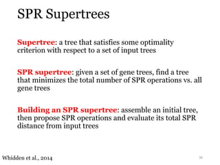 SPR Supertrees 
Supertree: a tree that satisfies some optimality 
criterion with respect to a set of input trees 
SPR supertree: given a set of gene trees, find a tree 
that minimizes the total number of SPR operations vs. all 
gene trees 
Building an SPR supertree: assemble an initial tree, 
then propose SPR operations and evaluate its total SPR 
distance from input trees 
Whidden et al., 2014 36 
 