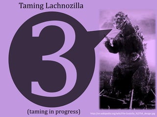 Taming Lachnozilla 
(taming in progress) http://en.wikipedia.org/wiki/File:Godzilla_%2754_design.jpg 
 