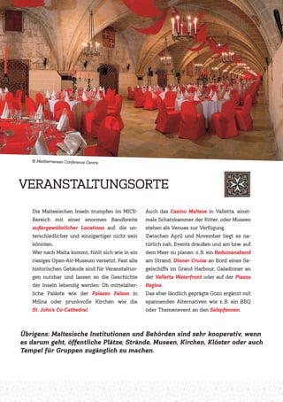 Die Maltesischen Inseln trumpfen im MICE-
Bereich mit einer enormen Bandbreite
außergewöhnlicher Locations auf, die un-
terschiedlicher und einzigartiger nicht sein
könnten.
Wer nach Malta kommt, fühlt sich wie in ein
riesiges Open-Air-Museum versetzt. Fast alle
historischen Gebäude sind für Veranstaltun-
gen nutzbar und lassen so die Geschichte
der Inseln lebendig werden: Ob mittelalter-
liche Paläste wie der Palazzo Falson in
Mdina oder prunkvolle Kirchen wie die
St. John’s Co-Cathedral.
Auch das Casino Maltese in Valletta, einst-
mals Schatzkammer der Ritter, oder Museen
stehen als Venues zur Verfügung.
Zwischen April und November liegt es na-
türlich nah, Events draußen und am bzw. auf
dem Meer zu planen: z. B. ein Beduinenabend
am Strand, Dinner Cruise an Bord eines Se-
gelschiffs im Grand Harbour, Galadinner an
der Valletta Waterfront oder auf der Piazza
Regina.
Das eher ländlich geprägte Gozo ergänzt mit
spannenden Alternativen wie z. B. ein BBQ
oder Themenevent an den Salzpfannen.
VERANSTALTUNGSORTE
Übrigens: Maltesische Institutionen und Behörden sind sehr kooperativ, wenn
es darum geht, öffentliche Plätze, Strände, Museen, Kirchen, Klöster oder auch
Tempel für Gruppen zugänglich zu machen.
Mediterranean Conference Centre
 