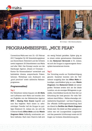 Conventions Malta war vom 16.—20. Februar
2017 Gastgeber für 48 Veranstaltungsplaner
aus Deutschland, Österreich und der Schweiz
sowie insgesamt 26 Dienstleistern aus Malta
und aller Welt. Das Konzept wurde von der
Hamburger Agentur „Panem et Circenses —
Kontor für Kommunikation“ entwickelt und
beinhaltete diverse, ansprechende Präsen-
tationen, Workshops zum Austausch von
„good practices“ sowie zahlreiche Rahmen-
programme.
Programmablauf:
Tag 1
Die Teilnehmer reisten bequem mit Air Malta
und Lufthansa nach Malta und wurden dort
am Flughafen von der Maltesischen Agentur
MPE — Meeting Point Events begrüßt und
zum Bus begleitet. Nach einem ca. zehn-
minütigen Transfer traf die Gruppe im quir-
ligen Küstenort St. Julians ein, wo sich die
5-Sterne-Hotels Hilton Malta und das Westin
Dragonara Malta fußläufig voneinander ent-
fernt befinden. Nach dem Check-in ließ sich
ein wenig Freizeit genießen. Später ging es
zu einem ersten gemeinsamen Abendessen
in das Restaurant Barracuda in St. Julians,
wo sich die Gruppe in ungezwungener Atmo-
sphäre kennenlernen konnte.
Tag 2
Der Vormittag wurde zur Hotelbesichtigung
genutzt. Zunächst konnten sich die Teil-
nehmer ausgiebig über das Hilton Malta er-
kundigen, anschließend ging es zum Westin
Dragonara. Das Restaurant Gululu mit seiner
großen Terrasse erwies sich als die ideale
Location, um ein sonniges Mittagessen zu ge-
nießen. Anschließend wurde die freie Zeit zur
Erkundung der Insel genutzt. Für viele Teil-
nehmer stand Mdina — Maltas ehemalige, mit-
telalterliche Hauptstadt — auf dem Programm.
Die offizielle Eröffnungsveranstaltung fand
am Abend im Pavillion des Westin Dragonara
Hotels statt. Die direkt am Meer gelegene Lo-
cation war mit Loungemöbeln ausgestattet
und das passende Lichtkonzept sowie ein DJ
trugen zur lockeren Abendstimmung bei.
PROGRAMMBEISPIEL „MICE PEAK“
H. Grosz — PeC–Kommunikation
 