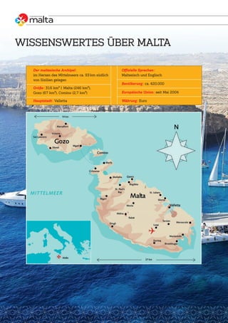 WISSENSWERTES ÜBER MALTA
Offizielle Sprachen:
Maltesisch und Englisch
Bevölkerung: ca. 420.000
Europäische Union: seit Mai 2004
Währung: Euro
Der maltesische Archipel:
im Herzen des Mittelmeers ca. 93 km südlich
von Sizilien gelegen
Größe: 316 km² | Malta (246 km²),
Gozo (67 km²), Comino (2,7 km²)
Hauptstadt: Valletta
 