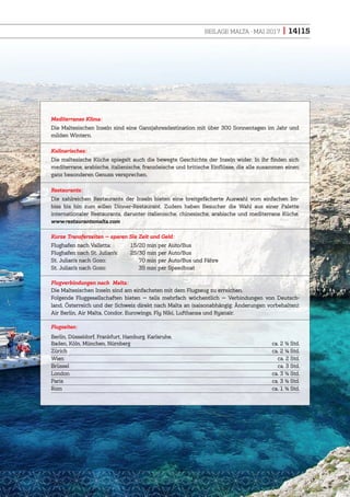 BEILAGE MALTA · MAI 2017 | 14|15
Mediterranes Klima:
Die Maltesischen Inseln sind eine Ganzjahresdestination mit über 300 Sonnentagen im Jahr und
milden Wintern.
Kulinarisches:
Die maltesische Küche spiegelt auch die bewegte Geschichte der Inseln wider. In ihr finden sich
mediterrane, arabische, italienische, französische und britische Einflüsse, die alle zusammen einen
ganz besonderen Genuss versprechen.
Restaurants:
Die zahlreichen Restaurants der Inseln bieten eine breitgefächerte Auswahl vom einfachen Im-
biss bis hin zum edlen Dinner-Restaurant. Zudem haben Besucher die Wahl aus einer Palette
internationaler Restaurants, darunter italienische, chinesische, arabische und mediterrane Küche.
www.restaurantsmalta.com
Kurze Transferzeiten — sparen Sie Zeit und Geld:
Flughafen nach Valletta: 15/20 min per Auto/Bus
Flughafen nach St. Julian’s: 25/30 min per Auto/Bus
St. Julian’s nach Gozo: 70 min per Auto/Bus und Fähre
St. Julian’s nach Gozo: 35 min per Speedboat
Flugverbindungen nach Malta:
Die Maltesischen Inseln sind am einfachsten mit dem Flugzeug zu erreichen.
Folgende Fluggesellschaften bieten — teils mehrfach wöchentlich — Verbindungen von Deutsch-
land, Österreich und der Schweiz direkt nach Malta an (saisonabhängig; Änderungen vorbehalten):
Air Berlin, Air Malta, Condor, Eurowings, Fly Niki, Lufthansa und Ryanair.
Flugzeiten:
Berlin, Düsseldorf, Frankfurt, Hamburg, Karlsruhe,
Baden, Köln, München, Nürnberg ca. 2 ½ Std.
Zürich ca. 2 ¼ Std.
Wien ca. 2 Std.
Brüssel ca. 3 Std.
London ca. 3 ½ Std.
Paris ca. 3 ½ Std.
Rom ca. 1 ½ Std.
 