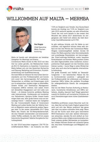 BEILAGE MALTA · MAI 2017 | 2|3
Malta ist bereits seit Jahrzehnten ein beliebter
Gastgeber für Meetings und Events.
Conventions Malta wurde im Mai 2015 mit dem
Ziel ins Leben gerufen, die Maltesischen Inseln
als M.I.C.E.-Destination zu bewerben. Conventions
Malta befasst sich mit den Bereichen Recherche
und Planung, Marketing und Promotion, Produkt-
entwicklung und Qualitätssicherung.
Die Insel Malta ist bekannt für ihre hohen Service-
standards und ihre Professionalität und konnte
sich somit den hervorragenden Ruf erarbeiten,
Versprechen zu erfüllen und Erwartungen nicht
nur zu entsprechen, sondern sogar zu übertreffen.
Unsere Hotels und Destination Management
Companies (DMCs) widmen sich jedem Event
mit demselben Engagement und viel Liebe zum
Detail — ob kleines Incentive, größeres Meeting
oder internationale Konferenzen mit hunderten
von Teilnehmern. Apropos Größe: Unsere Inseln
mögen klein sein, aber große Events sind uns kei-
neswegs fremd — zweimal waren wir Gastgeber
für das Commonwealth Heads of Government
Meeting und zudem fanden hier der Valletta Sum-
mit on Migration sowie zahlreiche andere Tagun-
gen statt. In der ersten Jahreshälfte 2017 hatte
Malta den Vorsitz der EU-Ratspräsidentschaft,
die eine Vielzahl ministerieller und interministe-
rieller Treffen umfasste. Im Jahr 2018 ist unsere
historische Hauptstadt Valletta Europäische Kul-
turhauptstadt.
Im Jahr 2016 besuchten insgesamt 136.770 Ge-
schäftsreisende Malta — ein Zuwachs von über
7,8 % im Vergleich zum Vorjahr. Aus Deutschland
konnte ein Anstieg von 7,2 % im Vergleich zum
Jahr 2015 verbucht werden; ein sehr erfreulicher
Trend, der sich auch bereits in den ersten drei
Monaten des Jahres 2017 abzeichnete. Im ver-
gangenen Jahr belief sich alleine die Zahl deut-
scher Geschäftsreisender auf 9.793.
Es gibt zahllose Gründe, sich für Malta zu ent-
scheiden, und eigentlich können diese sehr ein-
fach mit den drei Worten des Conventions Malta-
Slogans zusammengefasst werden: Access All
Areas. Für Malta sprechen hohe Servicestandards
und zuverlässige Dienstleister, ein hervorragen-
des Preis-Leistungs-Verhältnis sowie bequeme
Erreichbarkeit und Anreise. Malta punktet zudem
mit allen Eigenschaften einer modernen, kosmo-
politischen Stadt gepaart mit den Vorteilen eines
kleinen Landes — kurze Wege in jeden Winkel der
Insel, aber auch eine hervorragende, internationa-
le Anbindung.
Die große Auswahl und Vielfalt an Veranstal-
tungsorten — von historischen Palazzi bis hin
zu hochmodernen Locations — gekoppelt mit
der Professionalität der erfahrenen und überaus
kreativen DMCs bilden die perfekte Grundlage
für außergewöhnliche Events, die unvergessen
bleiben.
Das von der Malta Tourism Authority an Restau-
rants, touristische Attraktionen und DMCs ver-
liehene „Quality Assured Seal“-Siegel garantiert
sowohl im Hinblick auf touristische Produkte als
auch Dienstleistungen einen hohen Qualitätsstan-
dard.
Zweifellos profitieren unsere Besucher auch da-
von, dass hier auf den Inseln Englisch gesprochen
wird und sich das Wetter praktisch das ganze
Jahr über von seiner schönsten Seite zeigt. Wenn
Sie auf der Suche nach einer ganz besonderen
MICE-Destination sind oder weitere Informatio-
nen wünschen, wenden Sie sich einfach an Con-
ventions Malta unter info@conventionsmalta.com.
Dank unseres großen Netzwerkes an kompeten-
ten, lokalen Partnern finden wir sicherlich genau
das, was Ihren Vorstellungen und Maßgaben ent-
spricht.
WILLKOMMEN AUF MALTA — MERĦBA
Paul Bugeja
Chief Executive
Malta Tourism
Authority
 