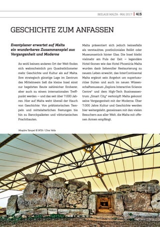 BEILAGE MALTA · MAI 2017 | 4|5
An wohl keinem anderen Ort der Welt finden
sich wahrscheinlich pro Quadratkilometer
mehr Geschichte und Kultur als auf Malta.
Ihre strategisch günstige Lage im Zentrum
des Mittelmeers ließ die kleine Insel einst
zur begehrten Beute zahlreicher Eroberer,
aber auch zu einem internationalen Treff-
punkt werden — und das seit über 7.000 Jah-
ren. Hier auf Malta weht überall der Hauch
von Geschichte: Von prähistorischen Tem-
peln und mittelalterlichen Festungen bis
hin zu Barockpalästen und viktorianischen
Prachtbauten.
Malta präsentiert sich jedoch keinesfalls
als verstaubtes, postkoloniales Relikt oder
Museumsstück hinter Glas. Die Insel bleibt
vielmehr am Puls der Zeit — legendäre
Hotel-Ikonen wie das Hotel Phoenicia Malta
wurden dank liebevoller Restaurierung zu
neuem Leben erweckt, das InterContinental
Malta ergänzt sein Angebot um superluxu-
riöse Suiten und auch im neuen Wissen-
schaftsmuseum „Esplora Interactive Science
Centre“ und dem High-Tech Businesszen-
trum „Smart City“ verknüpft Malta gekonnt
seine Vergangenheit mit der Moderne. Über
7.000 Jahre Kultur und Geschichte werden
hier weitergelebt, gemeinsam mit den vielen
Besuchern aus aller Welt, die Malta mit offe-
nen Armen empfängt.
GESCHICHTE ZUM ANFASSEN
Eventplaner erwartet auf Malta
ein wunderbares Zusammenspiel aus
Vergangenheit und Moderne
Mnajdra Tempel MTA / Clive Vella
 