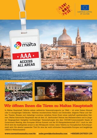 www.conventionsmalta.com/de | anke.pavel@urlaubmalta.com | +49(0)69.247503-134
In Maltas Hauptstadt Valletta stehen zahlreiche Veranstaltungsorte zur Wahl — ob unter freiem Himmel
oder in einzigartigen Gebäuden. Vallettas wunderschöne Palazzi und Denkmäler, elegante Plätze und Gär-
ten, Theater, Museen und vielseitige Locations verleihen Ihrem Event einen wahrhaft spektakulären Rah-
men. Maltas historische Hauptstadt war ab dem 16. Jahrhundert Heimat des Malteserordens und in jüngs-
ter Vergangenheit Gastgeber hochkarätiger Veranstaltungen wie dem CHOGM-Commonwealth Heads of
Government Meeting, dem European African Summit und der EU-Ratspräsidentschaft 2017. Auch im Jahr
2018 wird die Inselkapitale erneut in den Mittelpunkt rücken, wenn Valletta zur Europäischen Kulturhaupt-
stadt wird. Ein absolut passender Titel für eine der wohl schönsten Hauptstädte Europas und langjährige
UNESCO-Welterbestätte!
Wir öffnen Ihnen die Türen zu Maltas Hauptstadt
 