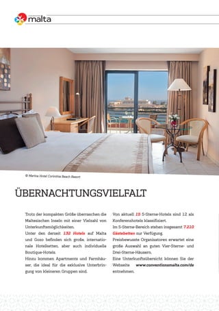 Trotz der kompakten Größe überraschen die
Maltesischen Inseln mit einer Vielzahl von
Unterkunftsmöglichkeiten.
Unter den derzeit 132 Hotels auf Malta
und Gozo befinden sich große, internatio-
nale Hotelketten, aber auch individuelle
Boutique-Hotels.
Hinzu kommen Apartments und Farmhäu-
ser, die ideal für die exklusive Unterbrin-
gung von kleineren Gruppen sind.
Von aktuell 15 5-Sterne-Hotels sind 12 als
Konferenzhotels klassifiziert.
Im 5-Sterne-Bereich stehen insgesamt 7.210
Gästebetten zur Verfügung.
Preisbewusste Organisatoren erwartet eine
große Auswahl an guten Vier-Sterne- und
Drei-Sterne-Häusern.
Eine Unterkunftsübersicht können Sie der
Webseite www.conventionsmalta.com/de
entnehmen.
ÜBERNACHTUNGSVIELFALT
Marina Hotel Corinthia Beach Resort
 