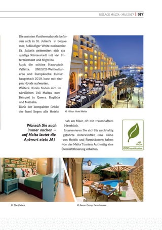 BEILAGE MALTA · MAI 2017 | 6|7
Die meisten Konferenzhotels befin-
den sich in St. Julian’s in beque-
mer, fußläufiger Weite zueinander.
St. Julian’s präsentiert sich als
quirlige Küstenstadt mit viel En-
tertainment und Nightlife.
Auch die schöne Hauptstadt
Valletta, UNESCO-Weltkultur-
erbe und Europäische Kultur-
hauptstadt 2018, kann mit eini-
gen Hotels aufwarten.
Weitere Hotels finden sich im
nördlichen Teil Maltas, zum
Beispiel in Qawra, Bugibba
und Mellieha.
Dank der kompakten Größe
der Insel liegen alle Hotels
nah am Meer, oft mit traumhaftem
Meerblick.
Interessieren Sie sich für nachhaltig
geführte Unterkünfte? Eine Reihe
von Hotels und Farmhäusern haben
von der Malta Tourism Authority eine
Ökozertifizierung erhalten.
Wonach Sie auch
immer suchen —
auf Malta lautet die
Antwort stets JA!
The Palace
Hilton Hotel Malta
Baron Group Farmhouses
 