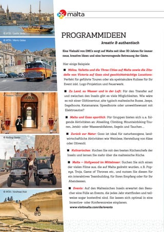 ˾ Mdina, Valletta und die Three Cities auf Malta sowie die Zita-
delle von Victoria auf Gozo sind geschichtsträchtige Locations:
Perfekt für geführte Touren oder als spektakuläre Kulisse für Ihr
Event inkl. Logo-Projektion und Feuerwerk.
˾ Zu Land, zu Wasser und in der Luft: Für den Transfer auf
und zwischen den Inseln gibt es viele Möglichkeiten. Wie wäre
es mit einer Oldtimertour, alte typisch maltesische Busse, Jeeps,
Segelboote, Katamarane, Speedboote oder umweltbewusst mit
Elektroautos?
˾ Malta und Gozo sportlich: Für Gruppen bieten sich u.a. fol-
gende Aktivitäten an: Abseiling, Climbing, Mountainbiking-Tou-
ren, Jetski- oder Wasserskifahren, Segeln und Tauchen …
˾ Zurück zur Natur: Gozo ist ideal für naturbezogene, land-
wirtschaftliche Aktivitäten wie Weinlese, Herstellung von Käse
oder Olivenöl.
˾ Kulinarisches: Kochen Sie mit den besten Küchenchefs der
Inseln und lernen Sie mehr über die maltesische Küche.
˾ Malta — Hollywood im Mittelmeer: Suchen Sie sich einen
der vielen Filme aus, die auf Malta gedreht wurden, z.B. Pop-
eye, Troja, Game of Thrones etc., und nutzen Sie diesen für
ein interaktives Teambuilding, für Ihren Empfang oder für Ihr
Abendessen.
˾ Events: Auf den Maltesischen Inseln erwartet den Besu-
cher eine Fülle an Events, die jedes Jahr stattfinden und teil-
weise sogar kostenfrei sind. Sie lassen sich optimal in eine
Incentive- oder Konferenzreise einplanen.
www.visitmalta.com/de/events
kreativ & authentisch
Eine Vielzahl von DMCs sorgt auf Malta seit über 30 Jahren für immer
neue, kreative Ideen und eine hervorragende Betreuung der Gäste.
Hier einige Beispiele:
PROGRAMMIDEEN
MTA / Andreas Hub
Rolling Geeks
MTA / Mario Galea
MTA / Leslie Vella
Palazzo Parisio
 
