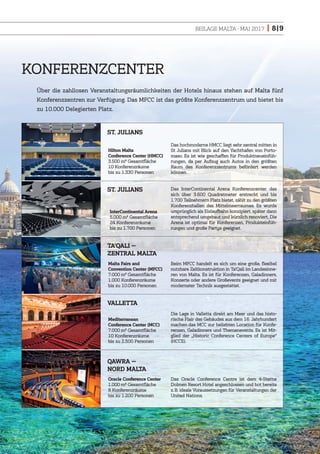 BEILAGE MALTA · MAI 2017 | 8|9
KONFERENZCENTER
Über die zahllosen Veranstaltungsräumlichkeiten der Hotels hinaus stehen auf Malta fünf
Konferenzzentren zur Verfügung. Das MFCC ist das größte Konferenzzentrum und bietet bis
zu 10.000 Delegierten Platz.
Das hochmoderne HMCC liegt sehr zentral mitten in
St Julians mit Blick auf den Yachthafen von Porto-
maso. Es ist wie geschaffen für Produktneueinfüh-
rungen, da per Aufzug auch Autos in den größten
Raum des Konferenzzentrums befördert werden
können.
Hilton Malta
Conference Center (HMCC)
3.500 m2 Gesamtfläche
10 Konferenzräume
bis zu 1.330 Personen
InterContinental Arena
5.000 m2 Gesamtfläche
24 Konferenzräume
bis zu 1.700 Personen
Malta Fairs and
Convention Center (MFCC)
7.000 m2 Gesamtfläche
1.000 Konferenzräume
bis zu 10.000 Personen
Mediterranean
Conference Center (MCC)
7.000 m2 Gesamtfläche
10 Konferenzräume
bis zu 2.500 Personen
Oracle Conference Center
1.000 m2 Gesamtfläche
8 Konferenzräume
bis zu 1.200 Personen
Das InterContinental Arena Konferenzcenter, das
sich über 3.600 Quadratmeter erstreckt und bis
1.700 Teilnehmern Platz bietet, zählt zu den größten
Konferenzhallen des Mittelmeerraumes. Es wurde
ursprünglich als Eislaufbahn konzipiert, später dann
entsprechend umgebaut und kürzlich renoviert. Die
Arena ist optimal für Konferenzen, Produkteinfüh-
rungen und große Partys geeignet.
Beim MFCC handelt es sich um eine große, flexibel
nutzbare Zeltkonstruktion in Ta’Qali im Landesinne-
ren von Malta. Es ist für Konferenzen, Galadinners,
Konzerte oder andere Großevents geeignet und mit
modernster Technik ausgestattet.
Die Lage in Valletta direkt am Meer und das histo-
rische Flair des Gebäudes aus dem 16. Jahrhundert
machen das MCC zur beliebten Location für Konfe-
renzen, Galadinners und Themenevents. Es ist Mit-
glied der „Historic Conference Centers of Europe“
(HCCE).
Das Oracle Conference Centre ist dem 4-Sterne
Dolmen Resort Hotel angeschlossen und bot bereits
z.B. ideale Voraussetzungen für Veranstaltungen der
United Nations.
QAWRA —
NORD MALTA
VALLETTA
TA’QALI —
ZENTRAL MALTA
ST. JULIANS
ST. JULIANS
 