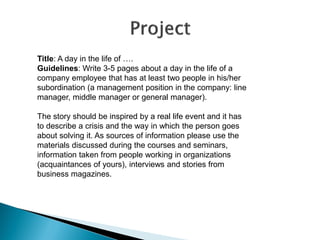 Title: A day in the life of …. 
Guidelines: Write 3-5 pages about a day in the life of a company employee that has at least two people in his/her subordination (a management position in the company: line manager, middle manager or general manager). 
The story should be inspired by a real life event and it has to describe a crisis and the way in which the person goes about solving it. As sources of information please use the materials discussed during the courses and seminars, information taken from people working in organizations (acquaintances of yours), interviews and stories from business magazines.  