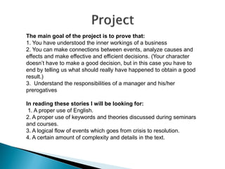 The main goal of the project is to prove that: 
1. You have understood the inner workings of a business 
2. You can make connections between events, analyze causes and effects and make effective and efficient decisions. (Your character doesn’t have to make a good decision, but in this case you have to end by telling us what should really have happened to obtain a good result.) 
3. Understand the responsibilities of a manager and his/her prerogatives 
In reading these stories I will be looking for: 
1. A proper use of English. 
2. A proper use of keywords and theories discussed during seminars and courses. 
3. A logical flow of events which goes from crisis to resolution. 
4. A certain amount of complexity and details in the text.  