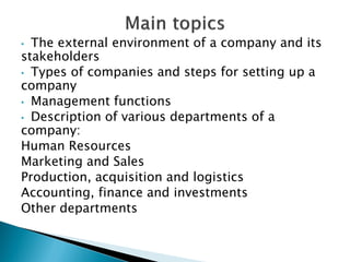•The external environment of a company and its stakeholders 
•Types of companies and steps for setting up a company 
•Management functions 
•Description of various departments of a company: 
Human Resources 
Marketing and Sales 
Production, acquisition and logistics 
Accounting, finance and investments 
Other departments 
 