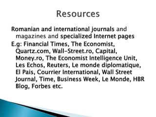 Romanian and international journals and magazines and specialized Internet pages 
E.g: Financial Times, The Economist, Quartz.com, Wall-Street.ro, Capital, Money.ro, The Economist Intelligence Unit, Les Echos, Reuters, Le monde diplomatique, El Pais, Courrier International, Wall Street Journal, Time, Business Week, Le Monde, HBR Blog, Forbes etc. 
 