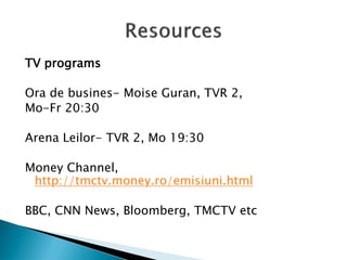 TV programs 
Ora de busines- Moise Guran, TVR 2, 
Mo-Fr 20:30 
Arena Leilor- TVR 2, Mo 19:30 
Money Channel, http://tmctv.money.ro/emisiuni.html 
BBC, CNN News, Bloomberg, TMCTV etc 
 