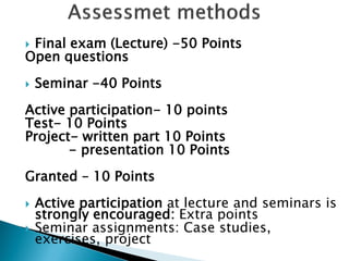 Final exam (Lecture) -50 Points 
Open questions 
Seminar -40 Points 
Active participation- 10 points 
Test- 10 Points 
Project- written part 10 Points 
- presentation 10 Points 
Granted – 10 Points 
Active participation at lecture and seminars is strongly encouraged: Extra points 
Seminar assignments: Case studies, exercises, project  