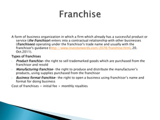 A form of business organization in which a firm which already has a successful product or service (the franchisor) enters into a contractual relationship with other businesses (franchisees) operating under the franchisor's trade name and usually with the franchisor's guidance (http://www.investorwords.com/2078/franchise.html, 20. Oct.2011). 
Types of franchises 
•Product franchise- the right to sell trademarked goods which are purchased from the franchisor and resold 
•Manufacturing franchise- the right to produce and distribute the manufacturer’s products, using supplies purchased from the franchisor 
•Business format franchise- the right to open a business using franchisor’s name and format for doing business 
Cost of franchises = initial fee + monthly royalties 
 