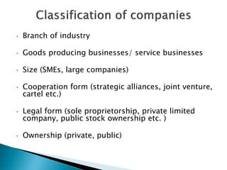 •Branch of industry 
•Goods producing businesses/ service businesses 
•Size (SMEs, large companies) 
•Cooperation form (strategic alliances, joint venture, cartel etc.) 
•Legal form (sole proprietorship, private limited company, public stock ownership etc. ) 
•Ownership (private, public) 
 