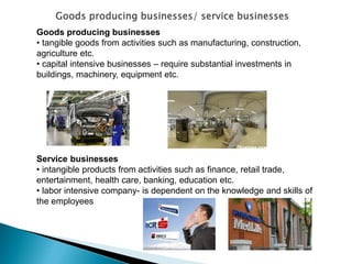 Goods producing businesses 
• tangible goods from activities such as manufacturing, construction, agriculture etc. 
• capital intensive businesses – require substantial investments in buildings, machinery, equipment etc. Service businesses 
• intangible products from activities such as finance, retail trade, entertainment, health care, banking, education etc. 
• labor intensive company- is dependent on the knowledge and skills of the employees  