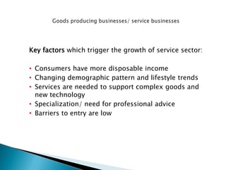 Key factors which trigger the growth of service sector: 
•Consumers have more disposable income 
•Changing demographic pattern and lifestyle trends 
•Services are needed to support complex goods and new technology 
•Specialization/ need for professional advice 
•Barriers to entry are low 
 