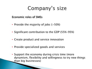 Economic roles of SMEs 
•Provide the majority of jobs (>50%) 
•Significant contribution to the GDP (55%-95%) 
•Create product and service innovation 
•Provide specialized goods and services 
•Support the economy during crisis time (more dynamism, flexibility and willingness to try new things than big businesses) 
 