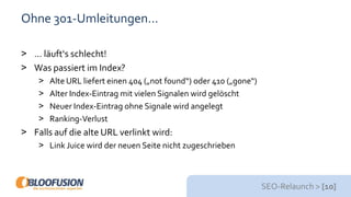 SEO-Relaunch > [10]
Ohne 301-Umleitungen…
> … läuft‘s schlecht!
> Was passiert im Index?
> Alte URL liefert einen 404 („not found“) oder 410 („gone“)
> Alter Index-Eintrag mit vielen Signalen wird gelöscht
> Neuer Index-Eintrag ohne Signale wird angelegt
> Ranking-Verlust
> Falls auf die alte URL verlinkt wird:
> Link Juice wird der neuen Seite nicht zugeschrieben
 