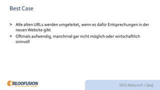 SEO-Relaunch > [11]
Best Case
> Alle alten URLs werden umgeleitet, wenn es dafür Entsprechungen in der
neuenWebsite gibt
> Oftmals aufwendig, manchmal gar nicht möglich oder wirtschaftlich
sinnvoll
 