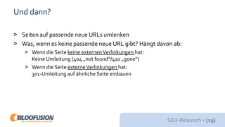 SEO-Relaunch > [19]
Und dann?
> Seiten auf passende neue URLs umlenken
> Was, wenn es keine passende neue URL gibt? Hängt davon ab:
> Wenn die Seite keine externenVerlinkungen hat:
Keine Umleitung (404 „not found“/410 „gone“)
> Wenn die Seite externeVerlinkungen hat:
301-Umleitung auf ähnliche Seite einbauen
 