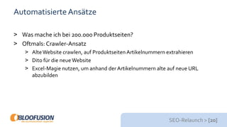 SEO-Relaunch > [20]
AutomatisierteAnsätze
> Was mache ich bei 200.000 Produktseiten?
> Oftmals: Crawler-Ansatz
> AlteWebsite crawlen, auf Produktseiten Artikelnummern extrahieren
> Dito für die neueWebsite
> Excel-Magie nutzen, um anhand der Artikelnummern alte auf neue URL
abzubilden
 