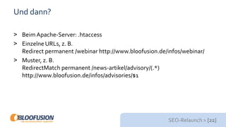 SEO-Relaunch > [22]
Und dann?
> BeimApache-Server: .htaccess
> Einzelne URLs, z. B.
Redirect permanent /webinar http://www.bloofusion.de/infos/webinar/
> Muster, z. B.
RedirectMatch permanent /news-artikel/advisory/(.*)
http://www.bloofusion.de/infos/advisories/$1
 