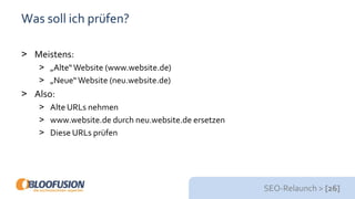 SEO-Relaunch > [26]
Was soll ich prüfen?
> Meistens:
> „Alte“Website (www.website.de)
> „Neue“ Website (neu.website.de)
> Also:
> Alte URLs nehmen
> www.website.de durch neu.website.de ersetzen
> Diese URLs prüfen
 