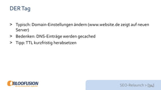 SEO-Relaunch > [34]
DERTag
> Typisch: Domain-Einstellungen ändern (www.website.de zeigt auf neuen
Server)
> Bedenken: DNS-Einträge werden gecached
> Tipp:TTL kurzfristig herabsetzen
 