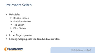 SEO-Relaunch > [41]
Irrelevante Seiten
> Beispiele:
> Druckversionen
> Produktvarianten
> Tag-Seiten
> Filter-Seiten
> …
> In der Regel: sperren
> Lösung: Staging-Site vor dem Go-Live crawlen
 