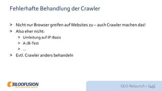 SEO-Relaunch > [45]
Fehlerhafte Behandlung der Crawler
> Nicht nur Browser greifen aufWebsites zu – auch Crawler machen das!
> Also eher nicht:
> Umleitung auf IP-Basis
> A-/B-Test
> …
> Evtl. Crawler anders behandeln
 
