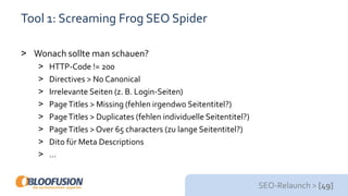 SEO-Relaunch > [49]
Tool 1: Screaming Frog SEO Spider
> Wonach sollte man schauen?
> HTTP-Code != 200
> Directives > No Canonical
> Irrelevante Seiten (z. B. Login-Seiten)
> PageTitles > Missing (fehlen irgendwo Seitentitel?)
> PageTitles > Duplicates (fehlen individuelle Seitentitel?)
> PageTitles > Over 65 characters (zu lange Seitentitel?)
> Dito für Meta Descriptions
> …
 